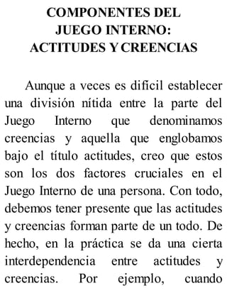 COMPONENTES DEL
JUEGO INTERNO:
ACTITUDES YCREENCIAS
Aunque a veces es difícil establecer
una división nítida entre la parte del
Juego Interno que denominamos
creencias y aquella que englobamos
bajo el título actitudes, creo que estos
son los dos factores cruciales en el
Juego Interno de una persona. Con todo,
debemos tener presente que las actitudes
y creencias forman parte de un todo. De
hecho, en la práctica se da una cierta
interdependencia entre actitudes y
creencias. Por ejemplo, cuando
 
