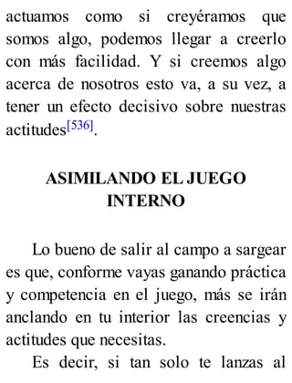 actuamos como si creyéramos que
somos algo, podemos llegar a creerlo
con más facilidad. Y si creemos algo
acerca de nosotros esto va, a su vez, a
tener un efecto decisivo sobre nuestras
actitudes[536].
ASIMILANDO EL JUEGO
INTERNO
Lo bueno de salir al campo a sargear
es que, conforme vayas ganando práctica
y competencia en el juego, más se irán
anclando en tu interior las creencias y
actitudes que necesitas.
Es decir, si tan solo te lanzas al
 
