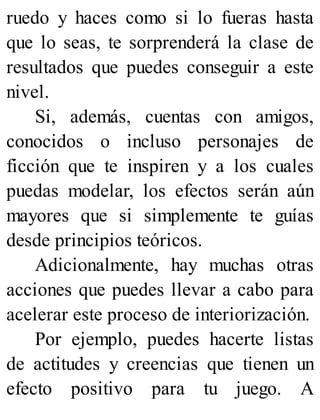 ruedo y haces como si lo fueras hasta
que lo seas, te sorprenderá la clase de
resultados que puedes conseguir a este
nivel.
Si, además, cuentas con amigos,
conocidos o incluso personajes de
ficción que te inspiren y a los cuales
puedas modelar, los efectos serán aún
mayores que si simplemente te guías
desde principios teóricos.
Adicionalmente, hay muchas otras
acciones que puedes llevar a cabo para
acelerar este proceso de interiorización.
Por ejemplo, puedes hacerte listas
de actitudes y creencias que tienen un
efecto positivo para tu juego. A
 