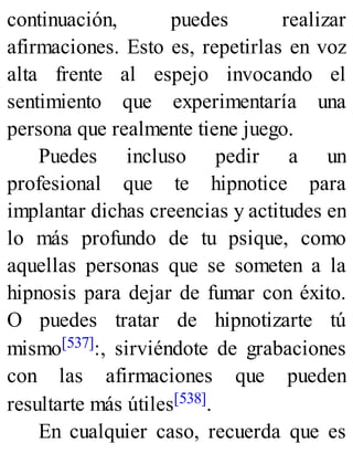continuación, puedes realizar
afirmaciones. Esto es, repetirlas en voz
alta frente al espejo invocando el
sentimiento que experimentaría una
persona que realmente tiene juego.
Puedes incluso pedir a un
profesional que te hipnotice para
implantar dichas creencias y actitudes en
lo más profundo de tu psique, como
aquellas personas que se someten a la
hipnosis para dejar de fumar con éxito.
O puedes tratar de hipnotizarte tú
mismo[537]:, sirviéndote de grabaciones
con las afirmaciones que pueden
resultarte más útiles[538].
En cualquier caso, recuerda que es
 