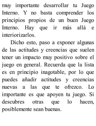 muy importante desarrollar tu Juego
Interno. Y no basta comprender los
principios propios de un buen Juego
Interno. Hay que ir más allá e
interiorizarlos.
Dicho esto, paso a exponer algunas
de las actitudes y creencias que suelen
tener un impacto muy positivo sobre el
juego en general. Recuerda que la lista
es en principio inagotable, por lo que
puedes añadir actitudes y creencias
nuevas a las que te ofrezco. Lo
importante es que apoyen tu juego. Si
descubres otras que lo hacen,
posiblemente sean buenas.
 