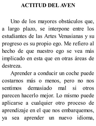 ACTITUD DEL AVEN
Uno de los mayores obstáculos que,
a largo plazo, se interpone entre los
estudiantes de las Artes Venusianas y su
progreso es su propio ego. Me refiero al
hecho de que nuestro ego se vea más
implicado en esta que en otras áreas de
destreza.
Aprender a conducir un coche puede
costarnos más o menos, pero no nos
sentimos demasiado mal si otros
parecen hacerlo mejor. Lo mismo puede
aplicarse a cualquier otro proceso de
aprendizaje en el que nos embarquemos,
ya sea aprender un nuevo idioma,
 
