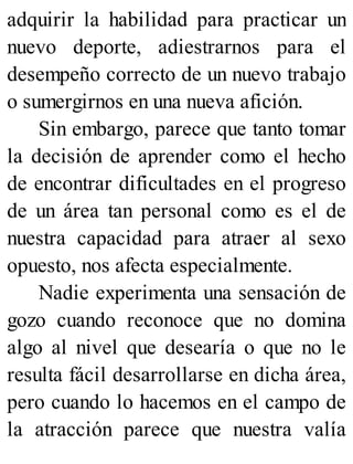 adquirir la habilidad para practicar un
nuevo deporte, adiestrarnos para el
desempeño correcto de un nuevo trabajo
o sumergirnos en una nueva afición.
Sin embargo, parece que tanto tomar
la decisión de aprender como el hecho
de encontrar dificultades en el progreso
de un área tan personal como es el de
nuestra capacidad para atraer al sexo
opuesto, nos afecta especialmente.
Nadie experimenta una sensación de
gozo cuando reconoce que no domina
algo al nivel que desearía o que no le
resulta fácil desarrollarse en dicha área,
pero cuando lo hacemos en el campo de
la atracción parece que nuestra valía
 