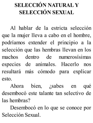 SELECCIÓN NATURAL Y
SELECCIÓN SEXUAL
Al hablar de la estricta selección
que la mujer lleva a cabo en el hombre,
podríamos extender el principio a la
selección que las hembras llevan en los
machos dentro de numerosísimas
especies de animales. Hacerlo nos
resultará más cómodo para explicar
esto.
Ahora bien, ¿sabes en qué
desembocó este talante tan selectivo de
las hembras?
Desembocó en lo que se conoce por
Selección Sexual.
 
