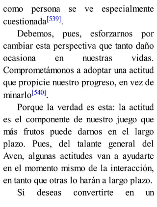 como persona se ve especialmente
cuestionada[539].
Debemos, pues, esforzarnos por
cambiar esta perspectiva que tanto daño
ocasiona en nuestras vidas.
Comprometámonos a adoptar una actitud
que propicie nuestro progreso, en vez de
minarlo[540].
Porque la verdad es esta: la actitud
es el componente de nuestro juego que
más frutos puede darnos en el largo
plazo. Pues, del talante general del
Aven, algunas actitudes van a ayudarte
en el momento mismo de la interacción,
en tanto que otras lo harán a largo plazo.
Si deseas convertirte en un
 