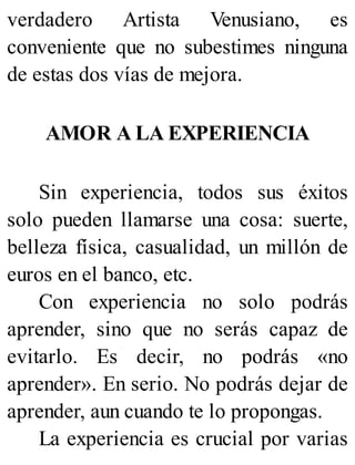 verdadero Artista Venusiano, es
conveniente que no subestimes ninguna
de estas dos vías de mejora.
AMOR A LA EXPERIENCIA
Sin experiencia, todos sus éxitos
solo pueden llamarse una cosa: suerte,
belleza física, casualidad, un millón de
euros en el banco, etc.
Con experiencia no solo podrás
aprender, sino que no serás capaz de
evitarlo. Es decir, no podrás «no
aprender». En serio. No podrás dejar de
aprender, aun cuando te lo propongas.
La experiencia es crucial por varias
 