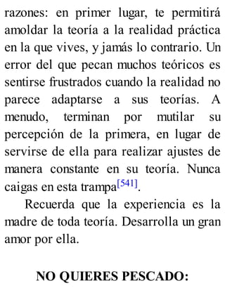 razones: en primer lugar, te permitirá
amoldar la teoría a la realidad práctica
en la que vives, y jamás lo contrario. Un
error del que pecan muchos teóricos es
sentirse frustrados cuando la realidad no
parece adaptarse a sus teorías. A
menudo, terminan por mutilar su
percepción de la primera, en lugar de
servirse de ella para realizar ajustes de
manera constante en su teoría. Nunca
caigas en esta trampa[541].
Recuerda que la experiencia es la
madre de toda teoría. Desarrolla un gran
amor por ella.
NO QUIERES PESCADO:
 