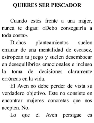 QUIERES SER PESCADOR
Cuando estés frente a una mujer,
nunca te digas: «Debo conseguirla a
toda costa».
Dichos planteamientos suelen
emanar de una mentalidad de escasez,
estropean tu juego y suelen desembocar
en desequilibrios emocionales e incluso
la toma de decisiones claramente
erróneas en la vida.
El Aven no debe perder de vista su
verdadero objetivo. Este no consiste en
encontrar mujeres concretas que nos
acepten. No.
Lo que el Aven persigue es
 