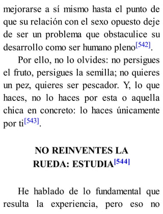 mejorarse a sí mismo hasta el punto de
que su relación con el sexo opuesto deje
de ser un problema que obstaculice su
desarrollo como ser humano pleno[542].
Por ello, no lo olvides: no persigues
el fruto, persigues la semilla; no quieres
un pez, quieres ser pescador. Y, lo que
haces, no lo haces por esta o aquella
chica en concreto: lo haces únicamente
por ti[543].
NO REINVENTES LA
RUEDA: ESTUDIA[544]
He hablado de lo fundamental que
resulta la experiencia, pero eso no
 