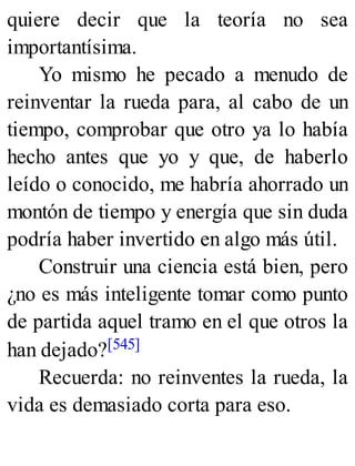 quiere decir que la teoría no sea
importantísima.
Yo mismo he pecado a menudo de
reinventar la rueda para, al cabo de un
tiempo, comprobar que otro ya lo había
hecho antes que yo y que, de haberlo
leído o conocido, me habría ahorrado un
montón de tiempo y energía que sin duda
podría haber invertido en algo más útil.
Construir una ciencia está bien, pero
¿no es más inteligente tomar como punto
de partida aquel tramo en el que otros la
han dejado?[545]
Recuerda: no reinventes la rueda, la
vida es demasiado corta para eso.
 