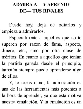 ADMIRA A —YAPRENDE
DE— TUS RIVALES
Desde hoy, deja de odiarlos y
empieza a admirarlos.
Especialmente a aquellos que no te
superen por razón de fama, aspecto,
dinero, etc., sino por otra clase de
méritos. En cuanto a aquellos que tenían
la partida ganada desde el principio,
también siempre puede aprenderse algo
de ellos.
Y, lo creas o no, la admiración es
una de las herramientas más potentes a
la hora de aprender, ya que esta motiva
nuestra emulación. Y la emulación es un
 