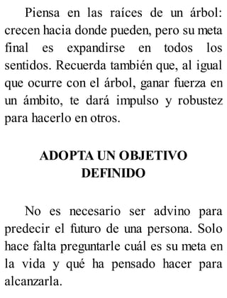 Piensa en las raíces de un árbol:
crecen hacia donde pueden, pero su meta
final es expandirse en todos los
sentidos. Recuerda también que, al igual
que ocurre con el árbol, ganar fuerza en
un ámbito, te dará impulso y robustez
para hacerlo en otros.
ADOPTA UN OBJETIVO
DEFINIDO
No es necesario ser advino para
predecir el futuro de una persona. Solo
hace falta preguntarle cuál es su meta en
la vida y qué ha pensado hacer para
alcanzarla.
 