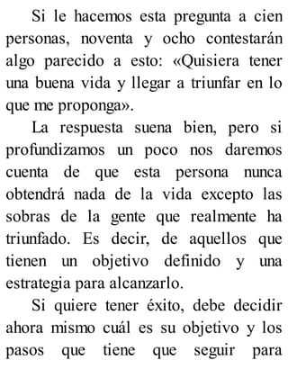 Si le hacemos esta pregunta a cien
personas, noventa y ocho contestarán
algo parecido a esto: «Quisiera tener
una buena vida y llegar a triunfar en lo
que me proponga».
La respuesta suena bien, pero si
profundizamos un poco nos daremos
cuenta de que esta persona nunca
obtendrá nada de la vida excepto las
sobras de la gente que realmente ha
triunfado. Es decir, de aquellos que
tienen un objetivo definido y una
estrategia para alcanzarlo.
Si quiere tener éxito, debe decidir
ahora mismo cuál es su objetivo y los
pasos que tiene que seguir para
 