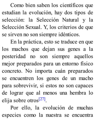 Como bien saben los científicos que
estudian la evolución, hay dos tipos de
selección: la Selección Natural y la
Selección Sexual. Y, los criterios de que
se sirven no son siempre idénticos.
En la práctica, esto se traduce en que
los machos que dejan sus genes a la
posteridad no son siempre aquellos
mejor preparados para un entorno físico
concreto. No importa cuán preparados
se encuentren los genes de un macho
para sobrevivir, si estos no son capaces
de lograr que al menos una hembra lo
elija sobre otros[27].
Por ello, la evolución de muchas
especies como la nuestra se encuentra
 