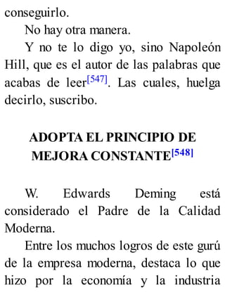 conseguirlo.
No hay otra manera.
Y no te lo digo yo, sino Napoleón
Hill, que es el autor de las palabras que
acabas de leer[547]. Las cuales, huelga
decirlo, suscribo.
ADOPTA EL PRINCIPIO DE
MEJORA CONSTANTE[548]
W. Edwards Deming está
considerado el Padre de la Calidad
Moderna.
Entre los muchos logros de este gurú
de la empresa moderna, destaca lo que
hizo por la economía y la industria
 