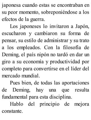japonesa cuando estas se encontraban en
su peor momento, sobreponiéndose a los
efectos de la guerra.
Los japoneses lo invitaron a Japón,
escucharon y cambiaron su forma de
pensar, su estilo de administrar y su trato
a los empleados. Con la filosofía de
Deming, el país nipón no tardó en dar un
giro a su economía y productividad por
completo para convertirse en el líder del
mercado mundial.
Pues bien, de todas las aportaciones
de Deming, hay una que resulta
fundamental para esta disciplina.
Hablo del principio de mejora
constante.
 
