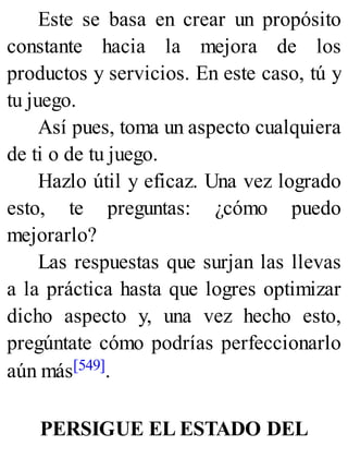 Este se basa en crear un propósito
constante hacia la mejora de los
productos y servicios. En este caso, tú y
tu juego.
Así pues, toma un aspecto cualquiera
de ti o de tu juego.
Hazlo útil y eficaz. Una vez logrado
esto, te preguntas: ¿cómo puedo
mejorarlo?
Las respuestas que surjan las llevas
a la práctica hasta que logres optimizar
dicho aspecto y, una vez hecho esto,
pregúntate cómo podrías perfeccionarlo
aún más[549].
PERSIGUE EL ESTADO DEL
 