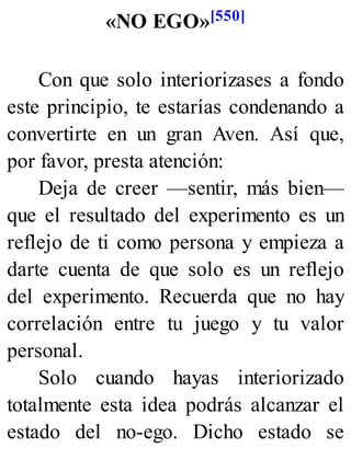«NO EGO»[550]
Con que solo interiorizases a fondo
este principio, te estarías condenando a
convertirte en un gran Aven. Así que,
por favor, presta atención:
Deja de creer —sentir, más bien—
que el resultado del experimento es un
reflejo de ti como persona y empieza a
darte cuenta de que solo es un reflejo
del experimento. Recuerda que no hay
correlación entre tu juego y tu valor
personal.
Solo cuando hayas interiorizado
totalmente esta idea podrás alcanzar el
estado del no-ego. Dicho estado se
 