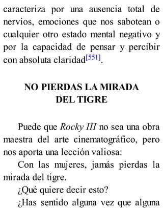 caracteriza por una ausencia total de
nervios, emociones que nos sabotean o
cualquier otro estado mental negativo y
por la capacidad de pensar y percibir
con absoluta claridad[551].
NO PIERDAS LA MIRADA
DEL TIGRE
Puede que Rocky III no sea una obra
maestra del arte cinematográfico, pero
nos aporta una lección valiosa:
Con las mujeres, jamás pierdas la
mirada del tigre.
¿Qué quiere decir esto?
¿Has sentido alguna vez que alguna
 
