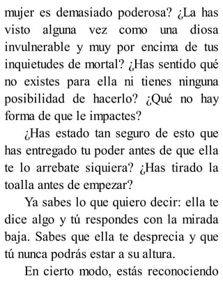 mujer es demasiado poderosa? ¿La has
visto alguna vez como una diosa
invulnerable y muy por encima de tus
inquietudes de mortal? ¿Has sentido qué
no existes para ella ni tienes ninguna
posibilidad de hacerlo? ¿Qué no hay
forma de que le impactes?
¿Has estado tan seguro de esto que
has entregado tu poder antes de que ella
te lo arrebate siquiera? ¿Has tirado la
toalla antes de empezar?
Ya sabes lo que quiero decir: ella te
dice algo y tú respondes con la mirada
baja. Sabes que ella te desprecia y que
tú nunca podrás estar a su altura.
En cierto modo, estás reconociendo
 