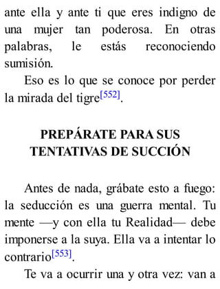 ante ella y ante ti que eres indigno de
una mujer tan poderosa. En otras
palabras, le estás reconociendo
sumisión.
Eso es lo que se conoce por perder
la mirada del tigre[552].
PREPÁRATE PARA SUS
TENTATIVAS DE SUCCIÓN
Antes de nada, grábate esto a fuego:
la seducción es una guerra mental. Tu
mente —y con ella tu Realidad— debe
imponerse a la suya. Ella va a intentar lo
contrario[553].
Te va a ocurrir una y otra vez: van a
 