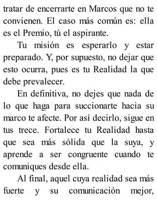 tratar de encerrarte en Marcos que no te
convienen. El caso más común es: ella
es el Premio, tú el aspirante.
Tu misión es esperarlo y estar
preparado. Y, por supuesto, no dejar que
esto ocurra, pues es tu Realidad la que
debe prevalecer.
En definitiva, no dejes que nada de
lo que haga para succionarte hacia su
marco te afecte. Por así decirlo, sigue en
tus trece. Fortalece tu Realidad hasta
que sea más sólida que la suya, y
aprende a ser congruente cuando te
comuniques desde ella.
Al final, aquel cuya realidad sea más
fuerte y su comunicación mejor,
 