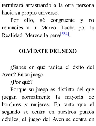terminará arrastrando a la otra persona
hacia su propio universo.
Por ello, sé congruente y no
renuncies a tu Marco. Lucha por tu
Realidad. Merece la pena[554].
OLVÍDATE DEL SEXO
¿Sabes en qué radica el éxito del
Aven? En su juego.
¿Por qué?
Porque su juego es distinto del que
juegan normalmente la mayoría de
hombres y mujeres. En tanto que el
segundo se centra en nuestros puntos
débiles, el juego del Aven se centra en
 