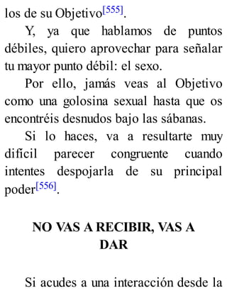 los de su Objetivo[555].
Y, ya que hablamos de puntos
débiles, quiero aprovechar para señalar
tu mayor punto débil: el sexo.
Por ello, jamás veas al Objetivo
como una golosina sexual hasta que os
encontréis desnudos bajo las sábanas.
Si lo haces, va a resultarte muy
difícil parecer congruente cuando
intentes despojarla de su principal
poder[556].
NO VAS A RECIBIR, VAS A
DAR
Si acudes a una interacción desde la
 