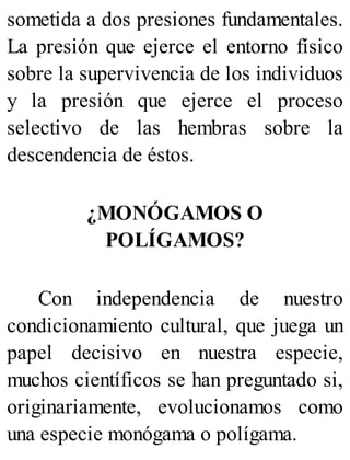 sometida a dos presiones fundamentales.
La presión que ejerce el entorno físico
sobre la supervivencia de los individuos
y la presión que ejerce el proceso
selectivo de las hembras sobre la
descendencia de éstos.
¿MONÓGAMOS O
POLÍGAMOS?
Con independencia de nuestro
condicionamiento cultural, que juega un
papel decisivo en nuestra especie,
muchos científicos se han preguntado si,
originariamente, evolucionamos como
una especie monógama o polígama.
 