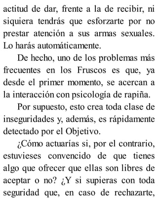 actitud de dar, frente a la de recibir, ni
siquiera tendrás que esforzarte por no
prestar atención a sus armas sexuales.
Lo harás automáticamente.
De hecho, uno de los problemas más
frecuentes en los Fruscos es que, ya
desde el primer momento, se acercan a
la interacción con psicología de rapiña.
Por supuesto, esto crea toda clase de
inseguridades y, además, es rápidamente
detectado por el Objetivo.
¿Cómo actuarías si, por el contrario,
estuvieses convencido de que tienes
algo que ofrecer que ellas son libres de
aceptar o no? ¿Y si supieras con toda
seguridad que, en caso de rechazarte,
 