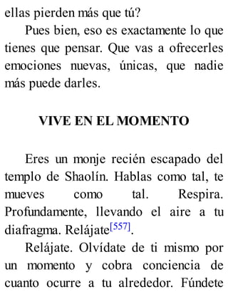 ellas pierden más que tú?
Pues bien, eso es exactamente lo que
tienes que pensar. Que vas a ofrecerles
emociones nuevas, únicas, que nadie
más puede darles.
VIVE EN EL MOMENTO
Eres un monje recién escapado del
templo de Shaolín. Hablas como tal, te
mueves como tal. Respira.
Profundamente, llevando el aire a tu
diafragma. Relájate[557].
Relájate. Olvídate de ti mismo por
un momento y cobra conciencia de
cuanto ocurre a tu alrededor. Fúndete
 