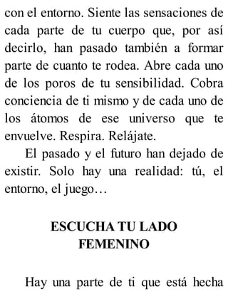 con el entorno. Siente las sensaciones de
cada parte de tu cuerpo que, por así
decirlo, han pasado también a formar
parte de cuanto te rodea. Abre cada uno
de los poros de tu sensibilidad. Cobra
conciencia de ti mismo y de cada uno de
los átomos de ese universo que te
envuelve. Respira. Relájate.
El pasado y el futuro han dejado de
existir. Solo hay una realidad: tú, el
entorno, el juego…
ESCUCHA TU LADO
FEMENINO
Hay una parte de ti que está hecha
 