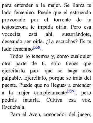 para entender a la mujer. Se llama tu
lado femenino. Puede que el estruendo
provocado por el torrente de tu
testosterona te impida oírla. Pero esa
vocecita está ahí, susurrándote,
deseando ser oída. ¿La escuchas? Es tu
lado femenino[558].
Todos lo tenemos y, como cualquier
otra parte de ti, solo tienes que
ejercitarlo para que se haga más
palpable. Ejercítalo, porque se trata del
puente. Puede que no llegues a entender
a la mujer completamente[559], pero
podrás intuirla. Cultiva esa voz.
Escúchala.
Para el Aven, conocedor del juego,
 