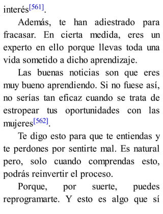 interés[561].
Además, te han adiestrado para
fracasar. En cierta medida, eres un
experto en ello porque llevas toda una
vida sometido a dicho aprendizaje.
Las buenas noticias son que eres
muy bueno aprendiendo. Si no fuese así,
no serías tan eficaz cuando se trata de
estropear tus oportunidades con las
mujeres[562].
Te digo esto para que te entiendas y
te perdones por sentirte mal. Es natural
pero, solo cuando comprendas esto,
podrás reinvertir el proceso.
Porque, por suerte, puedes
reprogramarte. Y esto es algo que sí
 