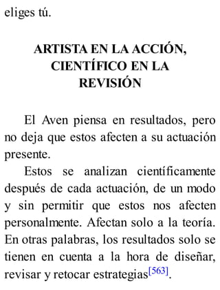 eliges tú.
ARTISTA EN LA ACCIÓN,
CIENTÍFICO EN LA
REVISIÓN
El Aven piensa en resultados, pero
no deja que estos afecten a su actuación
presente.
Estos se analizan científicamente
después de cada actuación, de un modo
y sin permitir que estos nos afecten
personalmente. Afectan solo a la teoría.
En otras palabras, los resultados solo se
tienen en cuenta a la hora de diseñar,
revisar y retocar estrategias[563].
 