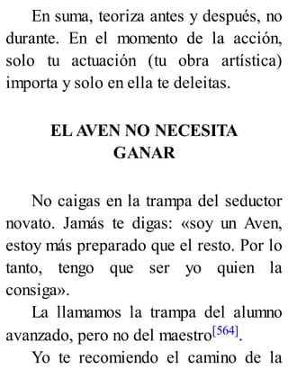 En suma, teoriza antes y después, no
durante. En el momento de la acción,
solo tu actuación (tu obra artística)
importa y solo en ella te deleitas.
EL AVEN NO NECESITA
GANAR
No caigas en la trampa del seductor
novato. Jamás te digas: «soy un Aven,
estoy más preparado que el resto. Por lo
tanto, tengo que ser yo quien la
consiga».
La llamamos la trampa del alumno
avanzado, pero no del maestro[564].
Yo te recomiendo el camino de la
 