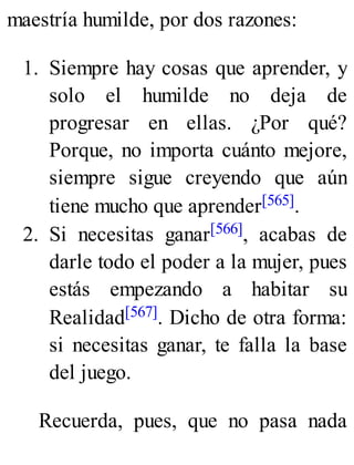 maestría humilde, por dos razones:
1. Siempre hay cosas que aprender, y
solo el humilde no deja de
progresar en ellas. ¿Por qué?
Porque, no importa cuánto mejore,
siempre sigue creyendo que aún
tiene mucho que aprender[565].
2. Si necesitas ganar[566], acabas de
darle todo el poder a la mujer, pues
estás empezando a habitar su
Realidad[567]. Dicho de otra forma:
si necesitas ganar, te falla la base
del juego.
Recuerda, pues, que no pasa nada
 