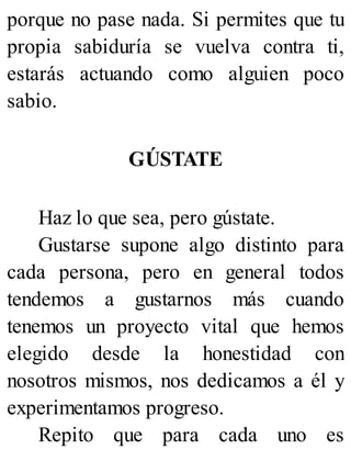 porque no pase nada. Si permites que tu
propia sabiduría se vuelva contra ti,
estarás actuando como alguien poco
sabio.
GÚSTATE
Haz lo que sea, pero gústate.
Gustarse supone algo distinto para
cada persona, pero en general todos
tendemos a gustarnos más cuando
tenemos un proyecto vital que hemos
elegido desde la honestidad con
nosotros mismos, nos dedicamos a él y
experimentamos progreso.
Repito que para cada uno es
 