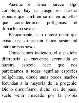 Aunque el tema parece algo
complejo, hay un rasgo en nuestra
especie que también se da en aquellas
que consideramos polígamas: el
dimorfismo sexual.
Básicamente, esto quiere decir que
existe una diferencia física sustancial
entre ambos sexos.
Como hemos indicado, el que dicha
diferencia se encuentre acentuada en
nuestra especie hace que nos
parezcamos a todas aquellas especies
poligénicas, donde unos pocos machos
fecundan a la mayoría de la progenie.
Dicho dimorfismo, dicho sea de paso,
suele venir marcado por la propia
 