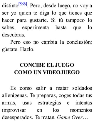 distinto[568]. Pero, desde luego, no voy a
ser yo quien te diga lo que tienes que
hacer para gustarte. Si tú tampoco lo
sabes, experimenta hasta que lo
descubras.
Pero eso no cambia la conclusión:
gústate. Hazlo.
CONCIBE EL JUEGO
COMO UN VIDEOJUEGO
Es como salir a matar soldados
alienígenas. Te preparas, coges todas tus
armas, usas estrategias e intentas
improvisar en los momentos
desesperados. Te matan. Game Over…
 