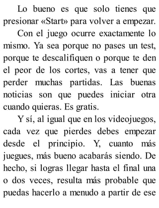 Lo bueno es que solo tienes que
presionar «Start» para volver a empezar.
Con el juego ocurre exactamente lo
mismo. Ya sea porque no pases un test,
porque te descalifiquen o porque te den
el peor de los cortes, vas a tener que
perder muchas partidas. Las buenas
noticias son que puedes iniciar otra
cuando quieras. Es gratis.
Y sí, al igual que en los videojuegos,
cada vez que pierdes debes empezar
desde el principio. Y, cuanto más
juegues, más bueno acabarás siendo. De
hecho, si logras llegar hasta el final una
o dos veces, resulta más probable que
puedas hacerlo a menudo a partir de ese
 
