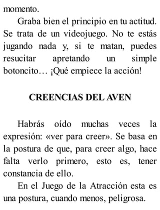 momento.
Graba bien el principio en tu actitud.
Se trata de un videojuego. No te estás
jugando nada y, si te matan, puedes
resucitar apretando un simple
botoncito… ¡Qué empiece la acción!
CREENCIAS DEL AVEN
Habrás oído muchas veces la
expresión: «ver para creer». Se basa en
la postura de que, para creer algo, hace
falta verlo primero, esto es, tener
constancia de ello.
En el Juego de la Atracción esta es
una postura, cuando menos, peligrosa.
 