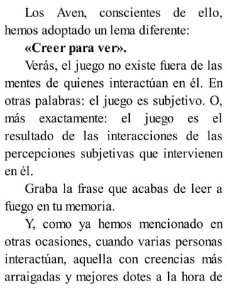 Los Aven, conscientes de ello,
hemos adoptado un lema diferente:
«Creer para ver».
Verás, el juego no existe fuera de las
mentes de quienes interactúan en él. En
otras palabras: el juego es subjetivo. O,
más exactamente: el juego es el
resultado de las interacciones de las
percepciones subjetivas que intervienen
en él.
Graba la frase que acabas de leer a
fuego en tu memoria.
Y, como ya hemos mencionado en
otras ocasiones, cuando varias personas
interactúan, aquella con creencias más
arraigadas y mejores dotes a la hora de
 