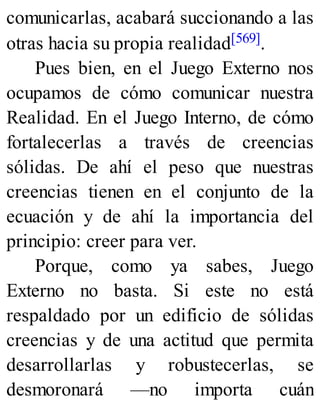 comunicarlas, acabará succionando a las
otras hacia su propia realidad[569].
Pues bien, en el Juego Externo nos
ocupamos de cómo comunicar nuestra
Realidad. En el Juego Interno, de cómo
fortalecerlas a través de creencias
sólidas. De ahí el peso que nuestras
creencias tienen en el conjunto de la
ecuación y de ahí la importancia del
principio: creer para ver.
Porque, como ya sabes, Juego
Externo no basta. Si este no está
respaldado por un edificio de sólidas
creencias y de una actitud que permita
desarrollarlas y robustecerlas, se
desmoronará —no importa cuán
 