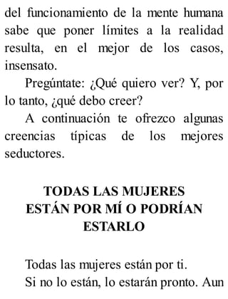 del funcionamiento de la mente humana
sabe que poner límites a la realidad
resulta, en el mejor de los casos,
insensato.
Pregúntate: ¿Qué quiero ver? Y, por
lo tanto, ¿qué debo creer?
A continuación te ofrezco algunas
creencias típicas de los mejores
seductores.
TODAS LAS MUJERES
ESTÁN POR MÍ O PODRÍAN
ESTARLO
Todas las mujeres están por ti.
Si no lo están, lo estarán pronto. Aun
 