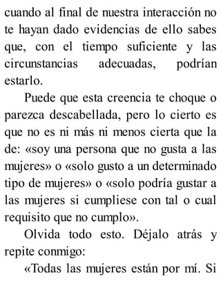 cuando al final de nuestra interacción no
te hayan dado evidencias de ello sabes
que, con el tiempo suficiente y las
circunstancias adecuadas, podrían
estarlo.
Puede que esta creencia te choque o
parezca descabellada, pero lo cierto es
que no es ni más ni menos cierta que la
de: «soy una persona que no gusta a las
mujeres» o «solo gusto a un determinado
tipo de mujeres» o «solo podría gustar a
las mujeres si cumpliese con tal o cual
requisito que no cumplo».
Olvida todo esto. Déjalo atrás y
repite conmigo:
«Todas las mujeres están por mí. Si
 