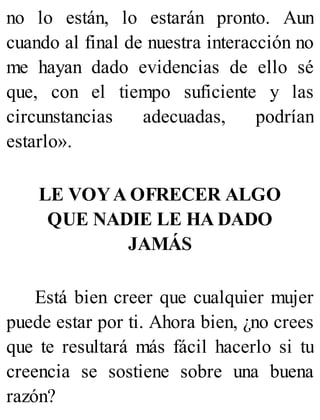 no lo están, lo estarán pronto. Aun
cuando al final de nuestra interacción no
me hayan dado evidencias de ello sé
que, con el tiempo suficiente y las
circunstancias adecuadas, podrían
estarlo».
LE VOYA OFRECER ALGO
QUE NADIE LE HA DADO
JAMÁS
Está bien creer que cualquier mujer
puede estar por ti. Ahora bien, ¿no crees
que te resultará más fácil hacerlo si tu
creencia se sostiene sobre una buena
razón?
 