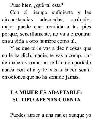 Pues bien, ¿qué tal esta?
Con el tiempo suficiente y las
circunstancias adecuadas, cualquier
mujer puede caer rendida a tus pies
porque, sencillamente, no va a encontrar
en su vida a otro hombre como tú.
Y es que tú le vas a decir cosas que
no le ha dicho nadie, te vas a comportar
de maneras como no se han comportado
nunca con ella y le vas a hacer sentir
emociones que no ha sentido jamás.
LA MUJER ES ADAPTABLE:
SU TIPO APENAS CUENTA
Puedes atraer a una mujer aunque yo
 