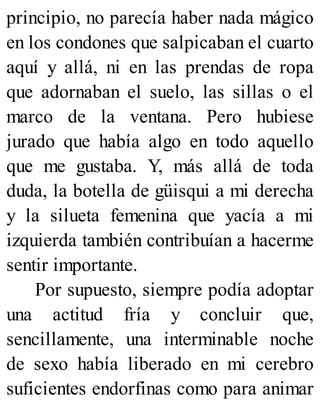 principio, no parecía haber nada mágico
en los condones que salpicaban el cuarto
aquí y allá, ni en las prendas de ropa
que adornaban el suelo, las sillas o el
marco de la ventana. Pero hubiese
jurado que había algo en todo aquello
que me gustaba. Y, más allá de toda
duda, la botella de güisqui a mi derecha
y la silueta femenina que yacía a mi
izquierda también contribuían a hacerme
sentir importante.
Por supuesto, siempre podía adoptar
una actitud fría y concluir que,
sencillamente, una interminable noche
de sexo había liberado en mi cerebro
suficientes endorfinas como para animar
 
