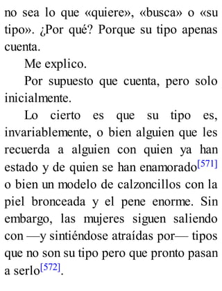 no sea lo que «quiere», «busca» o «su
tipo». ¿Por qué? Porque su tipo apenas
cuenta.
Me explico.
Por supuesto que cuenta, pero solo
inicialmente.
Lo cierto es que su tipo es,
invariablemente, o bien alguien que les
recuerda a alguien con quien ya han
estado y de quien se han enamorado[571]
o bien un modelo de calzoncillos con la
piel bronceada y el pene enorme. Sin
embargo, las mujeres siguen saliendo
con —y sintiéndose atraídas por— tipos
que no son su tipo pero que pronto pasan
a serlo[572].
 